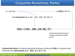 Conjuntos Numéricos: Partes
Professor: Alcides Duarte www.professorcidao.wordpress.com √
Conjunto das Partes: O conjunto das partes de A que se indica por P(A) é o conjunto cujos
elementos são subconjuntos de A: P(A) = {x  A/ x  A}
A = { 10, 20 }
Os subconjuntos de A, são: {10} ; {20} ; {10, 20} ; .
P(A) = { {10} ; {20} ; {10, 20} ;  }
número de elementos de um
conjunto das partes é dado
por 2n
n [ P(A) ] = 22 = 4
 