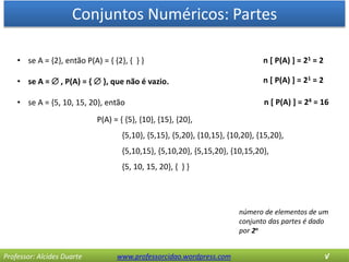Conjuntos Numéricos: Partes
Professor: Alcides Duarte www.professorcidao.wordpress.com √
• se A = {2}, então P(A) = { {2}, { } }
• se A =  , P(A) = {  }, que não é vazio.
• se A = {5, 10, 15, 20}, então
P(A) = { {5}, {10}, {15}, {20},
{5,10}, {5,15}, {5,20}, {10,15}, {10,20}, {15,20},
{5,10,15}, {5,10,20}, {5,15,20}, {10,15,20},
{5, 10, 15, 20}, { } }
número de elementos de um
conjunto das partes é dado
por 2n
n [ P(A) ] = 21 = 2
n [ P(A) ] = 24 = 16
n [ P(A) ] = 21 = 2
 