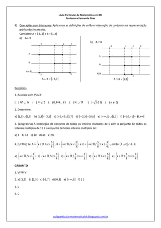 Aula Particular de Matemática em BH
Professora Fernanda Pires
aulaparticularmatematicabh.blogspot.com.br
8) Operações com intervalos: Aplicamos as definições de união e interseção de conjuntos na representação
gráfica dos intervalos.
Considere A = ]-3, 2] e B = [1,3]
a) BA∪
] ]3,3BA −=∪
b) BA∩
[ ]2,1BA =∩
Exercícios
1. Assinale com V ou F:
( ) N*⊂ N ( ) N ⊂/ Z ( ) 0,444… Є I ( ) N ⊃ ℜ ( ) 2 Є Q ( ) π ∉ Q
2. Determine:
a) [ ] [ ]5,23,1 ∪ b) [ ] [ ]5,23,1 ∩ c) ] ] [ ]7,34,1 ∪− d) [ ] [ ]6,03,2 ∩− e) ] [ [ ]3,11, ∪∞− f) [ ] ] [+∞∩−− ,01,10
3. (Cesgranrio) A interseção do conjunto de todos os inteiros múltiplos de 6 com o conjunto de todos os
inteiros múltiplos de 15 é o conjunto de todos inteiros múltiplos de:
a) 3 b) 18 c) 30 d) 45 e) 90
4. (UFMG) Se






>ℜ∈=
8
5
x/xA ,






<ℜ∈=
3
2
x/xB e






≤≤ℜ∈=
4
3
x
8
5
/xC , então ( ) BCA ∩∪ é:
a)






<ℜ∈
3
2
x/x b)






≤ℜ∈
4
3
x/x c)






<≤ℜ∈
3
2
x
8
5
/x d)






≥ℜ∈
8
5
x/x e)






≤≤ℜ∈
4
3
x
8
5
/x
GABARITO
1. VFFFFV
2. a) [1,5] b) [2,3] c) ]-1,7] d) [0,3] e) ] ]3,∞− f) { }
3. C
4. C
 