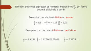 Também podemos expressar os números fracionários (
𝑎
𝑏
) em forma
decimal dividindo a por b.
Exemplos com decimais finitas ou exatas.
1
2
= 0,5 −
5
4
= −1,25
70
20
= 3,75
Exemplos com decimais infinitas ou periódicas.
1
3
= 0,3333...
6
7
=0,857142857142...
7
3
= 2,3333 …
 