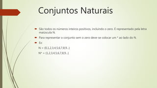  São todos os números inteiros positivos, incluindo o zero. É representado pela letra
maiúscula N.
 Para representar o conjunto sem o zero deve-se colocar um * ao lado do N.
 Ex:
N = {0,1,2,3,4,5,6,7,8,9...}
N* = {1,2,3,4,5,6,7,8,9...}
Conjuntos Naturais
 