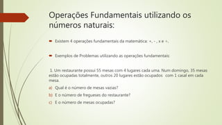 Operações Fundamentais utilizando os
números naturais:
 Existem 4 operações fundamentais da matemática: +, - , x e ÷.
 Exemplos de Problemas utilizando as operações fundamentais:
1. Um restaurante possui 55 mesas com 4 lugares cada uma. Num domingo, 35 mesas
estão ocupadas totalmente, outros 20 lugares estão ocupados com 1 casal em cada
mesa.
a) Qual é o número de mesas vazias?
b) E o número de fregueses do restaurante?
c) E o número de mesas ocupadas?
 