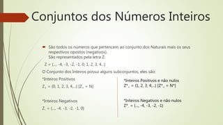  São todos os números que pertencem ao conjunto dos Naturais mais os seus
respectivos opostos (negativos).
São representados pela letra Z:
Z = {..., -4, -3, -2, -1, 0, 1, 2, 3, 4...}
O Conjunto dos Inteiros possui alguns subconjuntos, eles são:
*Inteiros Positivos
Z+ = {0, 1, 2, 3, 4,...} [Z+ = N]
*Inteiros Negativos
Z- = {..., -4, -3, -2, -1, 0}
Conjuntos dos Números Inteiros
*Inteiros Positivos e não nulos
Z*+ = {1, 2, 3, 4,...} [Z*+ = N*]
*Inteiros Negativos e não nulos
Z*- = {..., -4, -3, -2, -1}
 