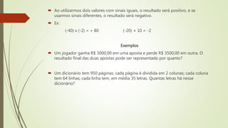  Ao utilizarmos dois valores com sinais iguais, o resultado será positivo, e se
usarmos sinais diferentes, o resultado será negativo.
 Ex:
(-40) x (-2) = + 80 (-20) ÷ 10 = -2
Exemplos
 Um jogador ganha R$ 3000,00 em uma aposta e perde R$ 3500,00 em outra. O
resultado final das duas apostas pode ser representado por quanto?
 Um dicionário tem 950 páginas; cada página é dividida em 2 colunas; cada coluna
tem 64 linhas; cada linha tem, em média 35 letras. Quantas letras há nesse
dicionário?
 