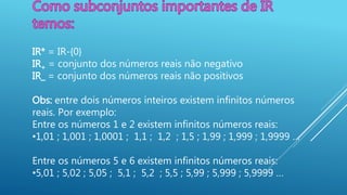 IR* = IR-{0}
IR+ = conjunto dos números reais não negativo
IR_ = conjunto dos números reais não positivos
Obs: entre dois números inteiros existem infinitos números
reais. Por exemplo:
Entre os números 1 e 2 existem infinitos números reais:
•1,01 ; 1,001 ; 1,0001 ; 1,1 ; 1,2 ; 1,5 ; 1,99 ; 1,999 ; 1,9999 …
Entre os números 5 e 6 existem infinitos números reais:
•5,01 ; 5,02 ; 5,05 ; 5,1 ; 5,2 ; 5,5 ; 5,99 ; 5,999 ; 5,9999 …
 