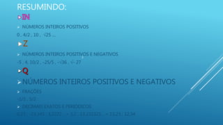 RESUMINDO:
 NÚMEROS INTEIROS POSITIVOS
0 , 4/2 , 10 , 25 ....
 NÚMEROS INTEIROS POSITIVOS E NEGATIVOS
-5 , 4, 10/2 , -25/5 , -36 , - 27
NÚMEROS INTEIROS POSITIVOS E NEGATIVOS
 FRAÇÕES
-1/2 , 5/2
 DECIMAIS EXATOS E PERIÓDICOS
0,23 ; -23,345 ; 3,2222... = 3,2 ; 13,232323... = 13,23 ; 12,34
3
 