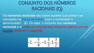 Os números racionais são todos aqueles que podem ser
colocados na forma de fração (com o numerador e
denominador Z). Ou seja, o conjunto dos números
racionais é a união do conjunto dos números inteiros com as
frações positivas e negativas.
 