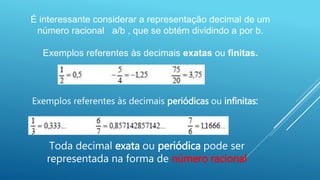É interessante considerar a representação decimal de um
número racional a/b , que se obtém dividindo a por b.
Exemplos referentes às decimais exatas ou finitas.
Toda decimal exata ou periódica pode ser
representada na forma de número racional
Exemplos referentes às decimais periódicas ou infinitas:
 