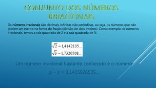 Os números irracionais são decimais infinitas não periódicas, ou seja, os números que não
podem ser escrito na forma de fração (divisão de dois inteiros). Como exemplo de números
irracionais, temos a raiz quadrada de 2 e a raiz quadrada de 3:.
Um número irracional bastante conhecido é o número
pi -  = 3,1415926535…
 