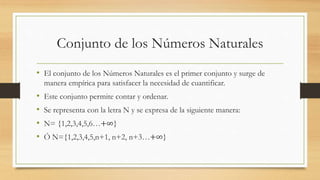 Conjunto de los Números Naturales
• El conjunto de los Números Naturales es el primer conjunto y surge de
manera empírica para satisfacer la necesidad de cuantificar.
• Este conjunto permite contar y ordenar.
• Se representa con la letra N y se expresa de la siguiente manera:
• N= {1,2,3,4,5,6…+∞}
• Ó N={1,2,3,4,5,n+1, n+2, n+3…+∞}
 