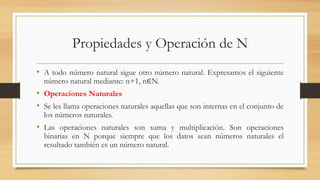 Propiedades y Operación de N
• A todo número natural sigue otro número natural. Expresamos el siguiente
número natural mediante: n+1, n∈N.
• Operaciones Naturales
• Se les llama operaciones naturales aquellas que son internas en el conjunto de
los números naturales.
• Las operaciones naturales son suma y multiplicación. Son operaciones
binarias en N porque siempre que los datos sean números naturales el
resultado también es un número natural.
 