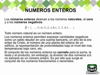 Los números enteros abarcan a los números naturales, el cero
y a los números negativos.
Todo número natural es un número entero.
Los números enteros permiten expresar cantidades negativas
como un saldo deudor en una cuenta bancaria, un año de la era
antes de Cristo, el número de una planta del sótano de un
edificio, la representación de profundidades bajo el nivel del mar,
temperaturas bajo cero, etc.
El conjunto de los números enteros es cerrado para la suma, la
resta y el producto; sin embargo, la división de dos números a:b
no siempre es un número entero. Es por ello que surge el
conjunto de los números fraccionarios o racionales.
NUMEROS ENTEROS
 