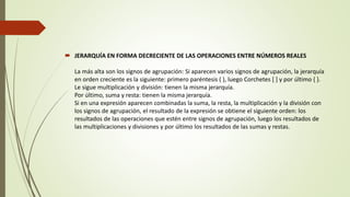  JERARQUÍA EN FORMA DECRECIENTE DE LAS OPERACIONES ENTRE NÚMEROS REALES
La más alta son los signos de agrupación: Si aparecen varios signos de agrupación, la jerarquía
en orden creciente es la siguiente: primero paréntesis ( ), luego Corchetes [ ] y por último { }.
Le sigue multiplicación y división: tienen la misma jerarquía.
Por último, suma y resta: tienen la misma jerarquía.
Si en una expresión aparecen combinadas la suma, la resta, la multiplicación y la división con
los signos de agrupación, el resultado de la expresión se obtiene el siguiente orden: los
resultados de las operaciones que estén entre signos de agrupación, luego los resultados de
las multiplicaciones y divisiones y por último los resultados de las sumas y restas.
 