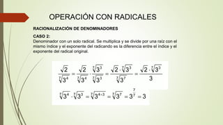 OPERACIÓN CON RADICALES
RACIONALIZACIÓN DE DENOMINADORES
CASO 2:
Denominador con un solo radical. Se multiplica y se divide por una raíz con el
mismo índice y el exponente del radicando es la diferencia entre el índice y el
exponente del radical original.
 