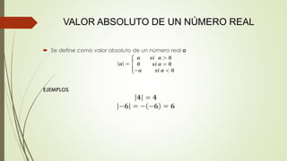 VALOR ABSOLUTO DE UN NÚMERO REAL
 Se define como valor absoluto de un número real a
𝒂 = ቐ
𝒂 𝒔𝒊 𝒂 > 𝟎
𝟎 𝒔𝒊 𝒂 = 𝟎
−𝒂 𝒔𝒊 𝒂 < 𝟎
EJEMPLOS
𝟒 = 𝟒
−𝟔 = − −𝟔 = 𝟔
 