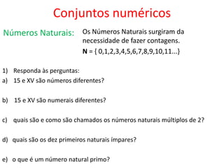 Conjuntos numéricos
Números Naturais:

Os Números Naturais surgiram da
necessidade de fazer contagens.
N = { 0,1,2,3,4,5,6,7,8,9,10,11...}

1) Responda às perguntas:
a) 15 e XV são números diferentes?
b) 15 e XV são numerais diferentes?
c) quais são e como são chamados os números naturais múltiplos de 2?
d) quais são os dez primeiros naturais ímpares?
e) o que é um número natural primo?

 