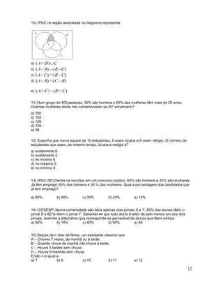 12
10) (PUC) A região assinalada no diagrama representa:
a) CBA  )(
b) )()( CBBA 
c) )()( CBCA 
d) )()( BCBA 
e) )()( CBCA 
11) Num grupo de 400 pessoas, 30% são homens e 65% das mulheres têm mais de 20 anos.
Quantas mulheres ainda não comemoraram se 20º aniversário?
a) 260
b) 182
c) 120
d) 105
e) 98
12) Suponha que numa equipe de 10 estudantes, 6 usam óculos e 8 usam relógio. O número de
estudantes que usam, ao mesmo tempo, óculos e relógio é?
a) exatamente 6.
b) exatamente 2.
c) no mínimo 6.
d) no máximo 5.
e) no mínimo 4.
13) (PUC-SP) Dentre os inscritos em um concurso público, 60% são homens e 40% são mulheres.
Já têm emprego 80% dos homens e 30 % das mulheres. Qual a porcentagem dos candidatos que
já tem emprego?
a) 60% b) 40% c) 30% d) 24% e) 12%
14) (CESESP) Numa universidade são lidos apenas dois jornais X e Y, 80% dos alunos lêem o
jornal X e 60 % lêem o jornal Y. Sabendo-se que todo aluno é leitor de pelo menos um dos dois
jornais, assinale a alternativa que corresponde ao percentual de alunos que lêem ambos.
a) 80% b) 14% c) 40% d) 60% e) 48
15) Depois de n dias de férias, um estudante observa que:
A – Choveu 7 vezes, de manhã ou à tarde;
B – Quando chove de manhã não chove à tarde;
C – Houve 5 tardes sem chuva;
D - Houve 6 manhãs sem chuva.
Então n é igual a:
a) 7 b) 9 c) 10 d) 11 e) 12
 