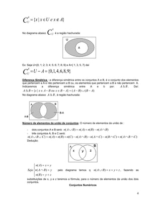 4
}|{ AxeUxxC
A
U

No diagrama abaixo C
A
U é a região hachurada:
Ex: Seja U={0; 1; 2; 3; 4; 5; 6; 7; 8; 9} e A={ 1, 3, 5, 7} daí
}9,8,6,4,1,0{ AUC
A
U
Diferença Simétrica : a diferença simétrica entre os conjuntos A e B, é o conjunto dos elementos
que pertencem a A e não pertencem a B ou, os elementos que pertencem a B e não pertencem A.
Indicaremos a diferença simétrica entre A e b por: BA  . Daí:
)()(}|{ ABBAABxouBAxxBA 
No diagrama abaixo BA  , é região hachurada:
Número de elementos da união de conjuntos: O número de elementos da união de :
- dois conjuntos A e B será: )()()()( BAnBnAnBAn 
- três conjuntos A, B e C será:
)()()()()()()()( CBAnCBnCAnBAnCnBnAnCBAn 
Dedução:








zyBn
yBAn
yxAn
Seja
)(
)(
)(
pelo diagrama temos q zyxBAn  )( , fazendo as
substituições de x, y e z teremos a fórmula, para o número de elementos da união dos dois
conjuntos.
Conjuntos Numéricos
 