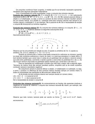 5
Os conjuntos numéricos foram surgindo, à medida que foi se tornando necessário apresentar
resultados para algumas operações matemáticas.
Com a necessidade de contar quantidades, surgiu o conjunto dos números naturais.
Conjunto dos números naturais (N): É o conjunto N = { 0; 1; 2; 3; 4; 5; ...}. Um subconjunto
importante de N é o N*: N* = {1; 2; 3; 4; 5; ...} ou N* = N - { 0 }. Em N é sempre possível efetuar a
adição e a multiplicação, ou seja, a soma e o produto de dois números naturais resultam sempre
em um número natural. Já a divisão ou subtração entre dois números naturais nem sempre é um
número natural; a subtração 2 -3, por exemplo, não é possível em N. Daí a necessidade de ampliar
o conjunto N introduzindo os números negativos.
Conjunto dos números inteiros (Z): Ou conjunto dos números relativos, é o conjunto Z = { ...; -3;
-2; -1; 0; 1; 2; 3; ...} , Podemos destacar os seguintes subconjuntos de Z:
- N, pois N Z.
- Z* = Z – { 0 } ou Z* = { ...; -3; -2; -1; 1; 2; 3; ...}
Geometricamente temos:
Observe que há uma simetria em relação ao zero. O oposto ou simétrico de 3 é –3, oposto ou
simétrico de –3 é o 3, valendo 3 + ( - 3) = -3 + 3 = 0.
Quando os números têm o mesmo sinal basta conservá-lo e adicionar os números; quando
os sinais são contrários subtraímos o menor do maior, e o sinal que prevalece é o deste último. É
bom lembrar também que o sinal mais (+) antes de um parêntese não vai alterar o sinal do número
que está entre parênteses, ocorrendo o oposto quando o sinal antes do parêntese for o de (–). Se
não houver nenhum sinal antes do parêntese estará implícito que o sinal será o de mais (+).
Para as operações de multiplicação e divisão que virão logo a seguir vale a seguinte regra:
“Números de mesmo sinal dão sempre resultado positivo, enquanto que os de sinais contrários
conduzem sempre à resultados negativos”.
No conjunto Z, sempre é possível efetuar a adição, a multiplicação e a subtração, ou seja,
a soma, o produto e a diferença de dois números inteiros resultam sempre um número inteiro. E
todas as propriedades das operações em N continuam válidas em Z.
Já da divisão de dois números inteiros nem sempre resulta um número inteiro:
(-8) : (+2) = -4  é possível em Z.
(-7) : (+2) = ?  não é possível em Z.
Daí a necessidade de ampliar o conjunto Z.
Conjuntos dos números racionais(Q): Ao acrescentarmos as frações não aparentes positivas e
negativas ao conjunto Z, obtemos o conjunto dos números racionais Q. Assim, por exemplo, são
números racionais:
,...2,
3
5
,1,
4
3
,
2
1
,0,
4
1
,
2
1
,1,
2
3
,2 
Observe que todo número racional pode ser escrito na forma
b
a
, com aZ, bZ*. Assim,
escreveremos:
Q =






 *, ZbeZacom
b
a
 