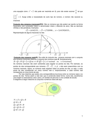 7
uma equação como 22
x não pode ser resolvida em Q, pois não existe racional
b
a
tal que
2
2






b
a
. Surge então a necessidade de outro tipo de número, o número não racional ou
irracional.
Conjunto dos números irracionais(R/Q): São os números que não podem ser escrito na forma
fracionária, com numerador inteiro e denominador inteiro ( diferente de zero). São as decimais
infinitas e não periódicas. Exemplos:
...4142135,12  ; ...7320508,13  ; ...1415926535,3
Representação de alguns irracionais na reta:
Conjunto dos números reais(R): Da união do conjunto dos números racionais com o conjunto
dos números irracionais obtemos o conjunto dos números reais R. Simbolicamente:
   irracionaléxouracionaléxxQRxouQxQRQR |// 
Os números racionais não eram suficientes para esgotar os pontos da reta. Por exemplo, os
pontos da reta correspondente aos números 3 , 2 ,  , , e não eram preenchidos com os
números racionais. Agora, os números reais esgotam todos os pontos da reta, ou seja, a cada
ponto da reta corresponde um único número real e, reciprocamente, a cada número real
corresponde um único ponto da reta.
Por isso dizemos que existe uma correspondência biunívoca entre os números reais e os
pontos da reta. Temos assim a reta real, que é construída desta forma: numa reta, escolhemos
uma origem (e associamos a ela o zero), um sentido de percurso e uma unidade de escala.
O diagrama a seguir relaciona os conjuntos numéricos vistos até aqui:
RQZN 
RRQ /
RRQQ  /
 RQQ /
QRRQ /
 