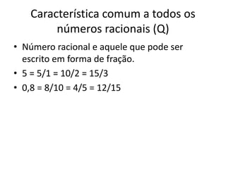 Característica comum a todos os
números racionais (Q)
• Número racional e aquele que pode ser
escrito em forma de fração.
• 5 = 5/1 = 10/2 = 15/3
• 0,8 = 8/10 = 4/5 = 12/15
 