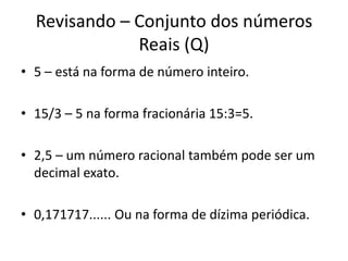 Revisando – Conjunto dos números
Reais (Q)
• 5 – está na forma de número inteiro.
• 15/3 – 5 na forma fracionária 15:3=5.
• 2,5 – um número racional também pode ser um
decimal exato.
• 0,171717...... Ou na forma de dízima periódica.
 