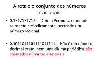A reta e o conjunto dos números
irracionais.
• 0,1717171717... Dizima Periódica o período
se repete periodicamente, portando um
número racional
• 0,1011011101111011111... Não é um número
decimal exato, nem uma dízima periódica, são
chamados números irracionais.
 