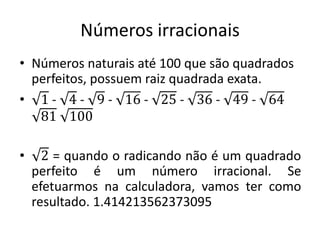 Números irracionais
• Números naturais até 100 que são quadrados
perfeitos, possuem raiz quadrada exata.
• 1 - 4 - 9 - 16 - 25 - 36 - 49 - 64
81 100
• 2 = quando o radicando não é um quadrado
perfeito é um número irracional. Se
efetuarmos na calculadora, vamos ter como
resultado. 1.414213562373095
 