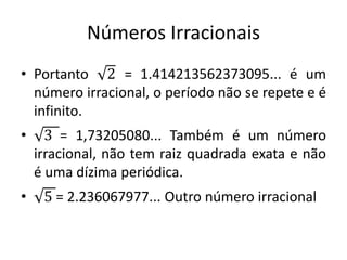 Números Irracionais
• Portanto 2 = 1.414213562373095... é um
número irracional, o período não se repete e é
infinito.
• 3 = 1,73205080... Também é um número
irracional, não tem raiz quadrada exata e não
é uma dízima periódica.
• 5 = 2.236067977... Outro número irracional
 