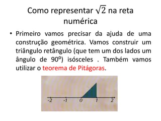 Como representar 2 na reta
numérica
• Primeiro vamos precisar da ajuda de uma
construção geométrica. Vamos construir um
triângulo retângulo (que tem um dos lados um
ângulo de 90⁰) isósceles . Também vamos
utilizar o teorema de Pitágoras.
 