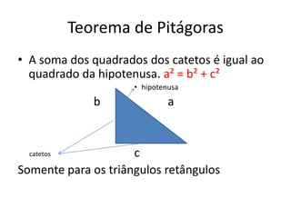 Teorema de Pitágoras
• A soma dos quadrados dos catetos é igual ao
quadrado da hipotenusa. a² = b² + c²
• hipotenusa
b a
c
Somente para os triângulos retângulos
catetos
 