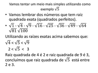 Vamos tentar um meio mais simples utilizando como
exemplo 5
• Vamos lembrar dos números que tem raiz
quadrada exata (quadrados perfeitos).
• 1 - 4 - 9 - 16 - 25 - 36 - 49 - 64
81 100
Utilizando as raízes exatas acima sabemos que:
4 < 5 < 9
2 < 5 < 3
Raiz quadrada de 4 é 2 e raiz quadrada de 9 é 3,
concluímos que raiz quadrada de 5 está entre
2 e 3.
 