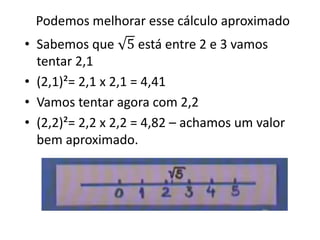 Podemos melhorar esse cálculo aproximado
• Sabemos que 5 está entre 2 e 3 vamos
tentar 2,1
• (2,1)²= 2,1 x 2,1 = 4,41
• Vamos tentar agora com 2,2
• (2,2)²= 2,2 x 2,2 = 4,82 – achamos um valor
bem aproximado.
 