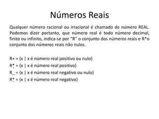 Números Reais
Qualquer número racional ou irracional é chamado de número REAL.
Podemos dizer portanto, que número real é todo número decimal,
finito ou infinito, indica-se por “R” o conjunto dos números reais e R*o
conjunto dos números reais não nulos.
R+ = {x | x é número real positivo ou nulo}
R*̟ = {x | x é número real positivo}
R_ = {x | x é número real negativo ou nulo}
R*̠ = {x | x é número real negativo}
 