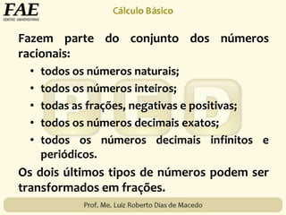 Fazem parte do conjunto dos números
racionais:
• todos os números naturais;
• todos os números inteiros;
• todas as frações, negativas e positivas;
• todos os números decimais exatos;
• todos os números decimais infinitos e
periódicos.
Os dois últimos tipos de números podem ser
transformados em frações.
 