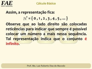 Assim, a representação fica:
* = { 0 , 1 , 2 , 3 , 4 , 5 , ... }
Observe que ao lado direito são colocadas
reticências para indicar que sempre é possível
colocar um número a mais nessa sequência.
Tal representação indica que o conjunto é
infinito.
 