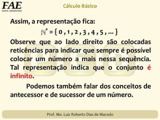 Assim, a representação fica:
* = { 0 , 1 , 2 , 3 , 4 , 5 , ... }
Observe que ao lado direito são colocadas
reticências para indicar que sempre é possível
colocar um número a mais nessa sequência.
Tal representação indica que o conjunto é
infinito.
Podemos também falar dos conceitos de
antecessor e de sucessor de um número.
 