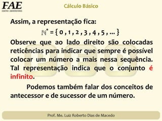 Assim, a representação fica:
* = { 0 , 1 , 2 , 3 , 4 , 5 , ... }
Observe que ao lado direito são colocadas
reticências para indicar que sempre é possível
colocar um número a mais nessa sequência.
Tal representação indica que o conjunto é
infinito.
Podemos também falar dos conceitos de
antecessor e de sucessor de um número.
 
