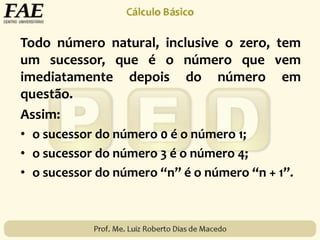 Todo número natural, inclusive o zero, tem
um sucessor, que é o número que vem
imediatamente depois do número em
questão.
Assim:
• o sucessor do número 0 é o número 1;
• o sucessor do número 3 é o número 4;
• o sucessor do número “n” é o número “n + 1”.
 