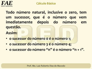Todo número natural, inclusive o zero, tem
um sucessor, que é o número que vem
imediatamente depois do número em
questão.
Assim:
• o sucessor do número 0 é o número 1;
• o sucessor do número 3 é o número 4;
• o sucessor do número “n” é o número “n + 1”.
 