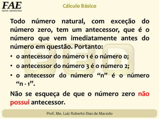 Todo número natural, com exceção do
número zero, tem um antecessor, que é o
número que vem imediatamente antes do
número em questão. Portanto:
• o antecessor do número 1 é o número 0;
• o antecessor do número 3 é o número 2;
• o antecessor do número “n” é o número
“n - 1”.
Não se esqueça de que o número zero não
possui antecessor.
 