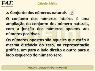 2. Conjunto dos números naturais –
O conjunto dos números inteiros é uma
ampliação do conjunto dos número naturais,
com a junção dos números opostos aos
números positivos.
Os números opostos são aqueles que estão à
mesma distância do zero, na representação
gráfica, um para o lado direito e outro para o
lado esquerdo do número zero.
 