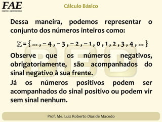 Dessa maneira, podemos representar o
conjunto dos números inteiros como:
= { ... , – 4 , – 3 , – 2 , – 1 , 0 , 1 , 2 , 3 , 4 , ... }
Observe que os números negativos,
obrigatoriamente, são acompanhados do
sinal negativo à sua frente.
Já os números positivos podem ser
acompanhados do sinal positivo ou podem vir
sem sinal nenhum.
 