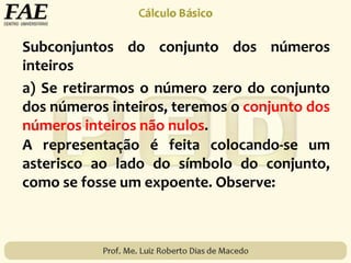 Subconjuntos do conjunto dos números
inteiros
A representação é feita colocando-se um
asterisco ao lado do símbolo do conjunto,
como se fosse um expoente. Observe:
a) Se retirarmos o número zero do conjunto
dos números inteiros, teremos o conjunto dos
números inteiros não nulos.
 