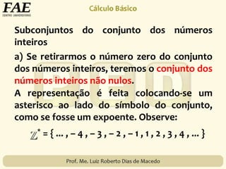 Subconjuntos do conjunto dos números
inteiros
* = { ... , – 4 , – 3 , – 2 , – 1 , 1 , 2 , 3 , 4 , ... }
A representação é feita colocando-se um
asterisco ao lado do símbolo do conjunto,
como se fosse um expoente. Observe:
a) Se retirarmos o número zero do conjunto
dos números inteiros, teremos o conjunto dos
números inteiros não nulos.
 