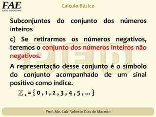Subconjuntos do conjunto dos números
inteiros
+ = { 0 , 1 , 2 , 3 , 4 , 5 , ... }
c) Se retirarmos os números negativos,
teremos o conjunto dos números inteiros não
negativos.
A representação desse conjunto é o símbolo
do conjunto acompanhado de um sinal
positivo como índice.
 