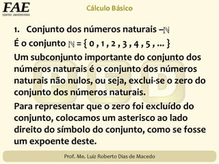 1. Conjunto dos números naturais –
É o conjunto = { 0 , 1 , 2 , 3 , 4 , 5 , ... }
Um subconjunto importante do conjunto dos
números naturais é o conjunto dos números
naturais não nulos, ou seja, exclui-se o zero do
conjunto dos números naturais.
Para representar que o zero foi excluído do
conjunto, colocamos um asterisco ao lado
direito do símbolo do conjunto, como se fosse
um expoente deste.
 