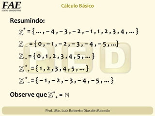 Resumindo:
*
– = { – 1 , – 2 , – 3 , – 4 , – 5 , ... }
* = { ... , – 4 , – 3 , – 2 , – 1 , 1 , 2 , 3 , 4 , ... }
– = { 0 , – 1 , – 2 , – 3 , – 4 , – 5 , ...}
+ = { 0 , 1 , 2 , 3 , 4 , 5 , ... }
*
+ = { 1 , 2 , 3 , 4 , 5 , ... }
Observe que *
+ =
 