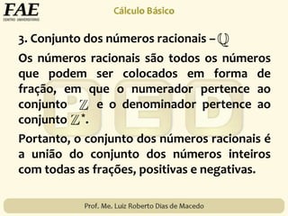 3. Conjunto dos números racionais –
Os números racionais são todos os números
que podem ser colocados em forma de
fração, em que o numerador pertence ao
conjunto e o denominador pertence ao
conjunto *.
Portanto, o conjunto dos números racionais é
a união do conjunto dos números inteiros
com todas as frações, positivas e negativas.
 