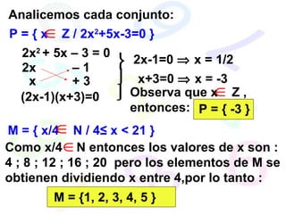 P = { x  Z / 2x 2 +5x-3=0 } Analicemos cada conjunto: 2x 2  + 5x – 3 = 0 (2x-1)(x+3)=0 2x-1=0    x = 1/2 x+3=0    x = -3 Observa que x  Z , entonces: P = { -3 } M = { x/4  N / 4≤ x < 21 } Como x/4  N entonces los valores de x son : 4 ; 8 ; 12 ; 16 ; 20  pero los elementos de M se obtienen dividiendo x entre 4,por lo tanto : M = {1, 2, 3, 4, 5 } 2x –  1 + 3 x    